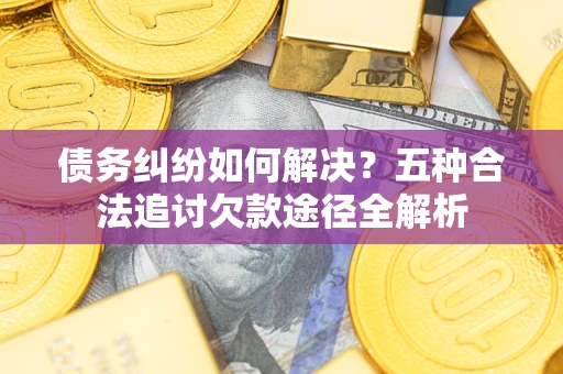 济南债务纠纷如何解决？五种合法追讨欠款途径全解析