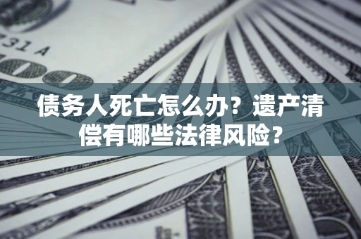 济南债务人死亡怎么办？遗产清偿有哪些法律风险？