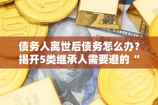济南债务人离世后债务怎么办？揭开5类继承人需要避的“坑”