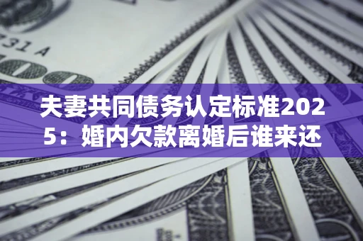 济南夫妻共同债务认定标准2025：婚内欠款离婚后谁来还？