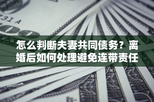 济南怎么判断夫妻共同债务？离婚后如何处理避免连带责任？